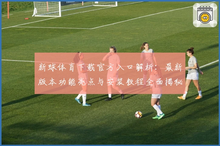 新球体育下载官方入口解析：最新版本功能亮点与安装教程全面揭秘