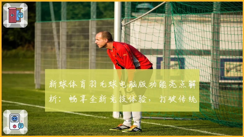 新球体育羽毛球电脑版功能亮点解析:畅享全新竞技体验,打破传统局限