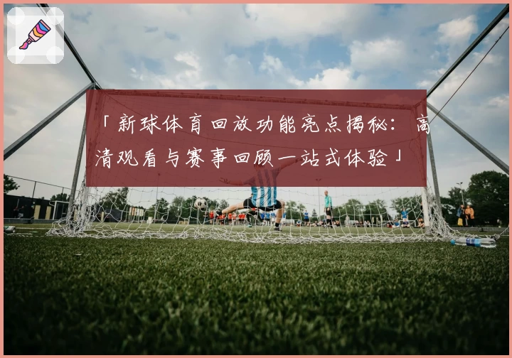 「新球体育回放功能亮点揭秘：高清观看与赛事回顾一站式体验」
