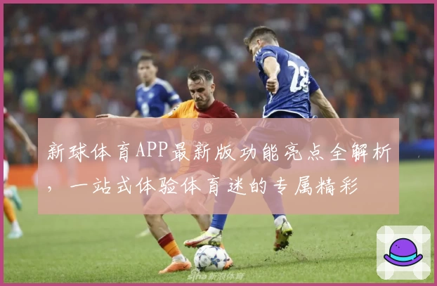 新球体育APP最新版功能亮点全解析，一站式体验体育迷的专属精彩
