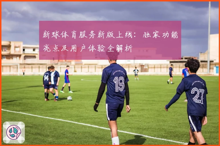 新球体育服务新版上线:独家功能亮点及用户体验全解析