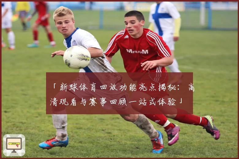 「新球体育回放功能亮点揭秘：高清观看与赛事回顾一站式体验」