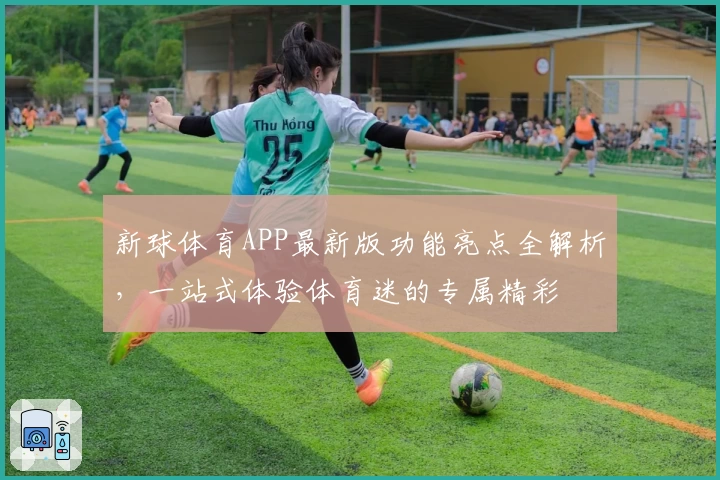 新球体育APP最新版功能亮点全解析，一站式体验体育迷的专属精彩