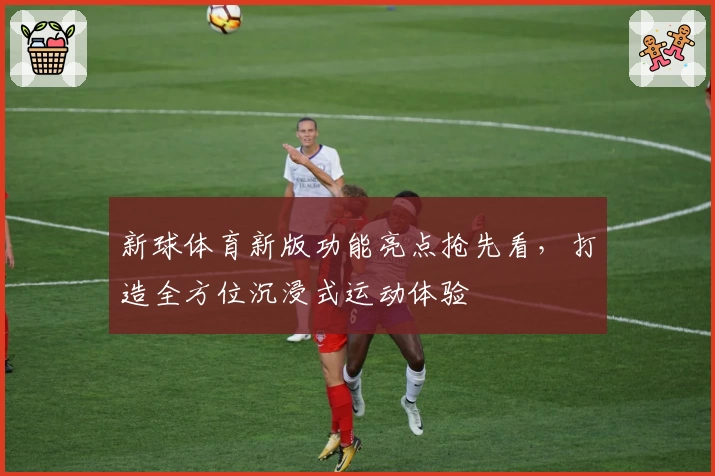 新球体育新版功能亮点抢先看，打造全方位沉浸式运动体验