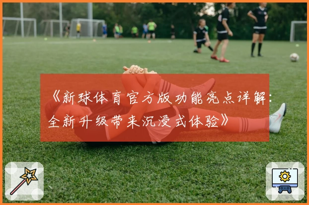 《新球体育官方版功能亮点详解：全新升级带来沉浸式体验》