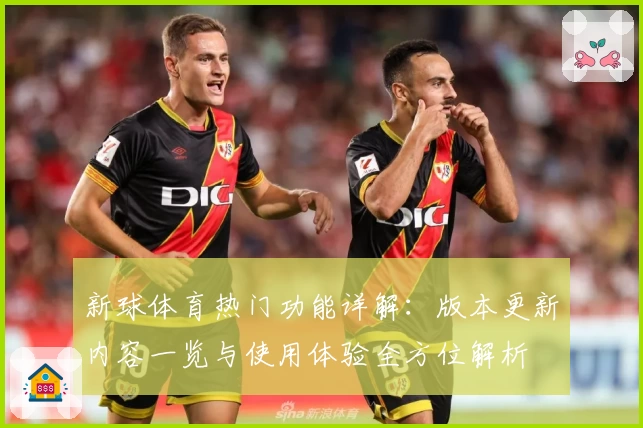 新球体育热门功能详解：版本更新内容一览与使用体验全方位解析