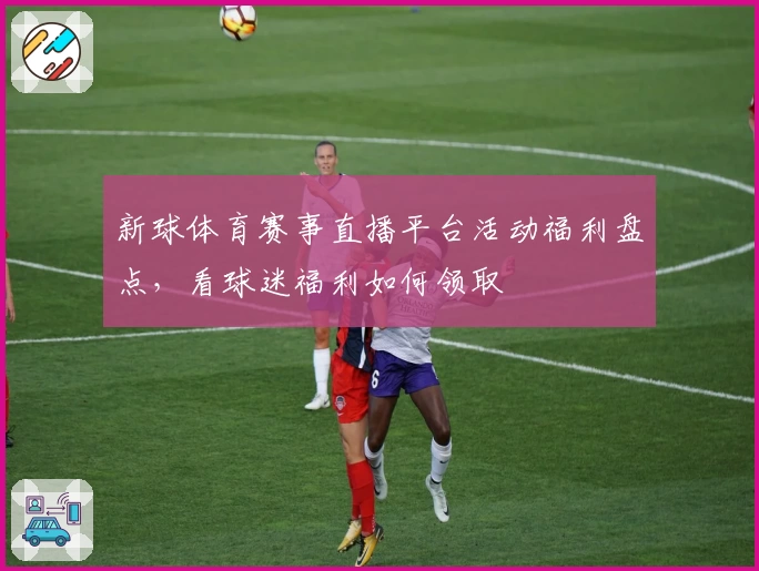 新球体育赛事直播平台活动福利盘点，看球迷福利如何领取