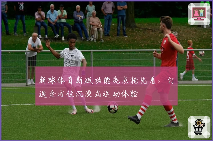 新球体育新版功能亮点抢先看，打造全方位沉浸式运动体验