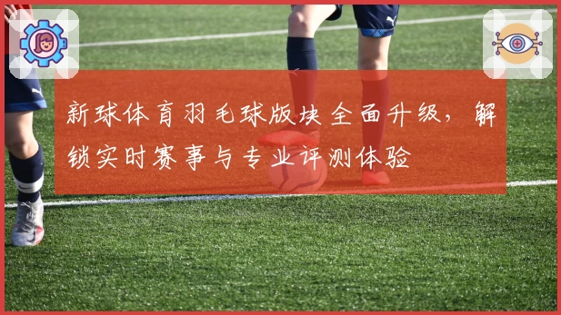 新球体育羽毛球版块全面升级，解锁实时赛事与专业评测体验