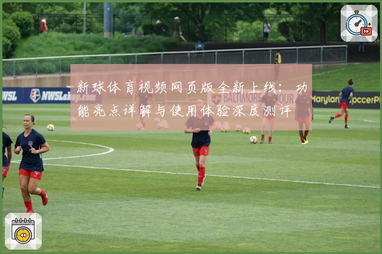 新球体育视频网页版全新上线：功能亮点详解与使用体验深度测评