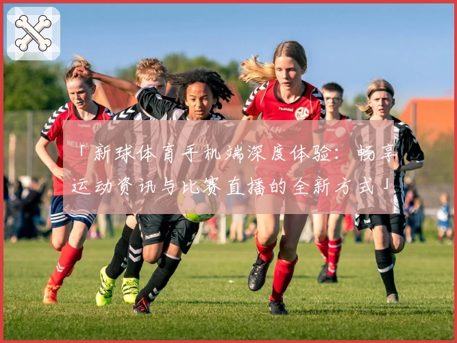 「新球体育手机端深度体验：畅享运动资讯与比赛直播的全新方式」