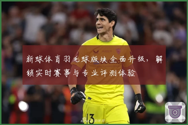 新球体育羽毛球版块全面升级，解锁实时赛事与专业评测体验