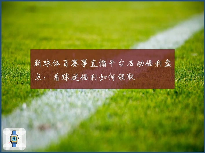 新球体育赛事直播平台活动福利盘点，看球迷福利如何领取