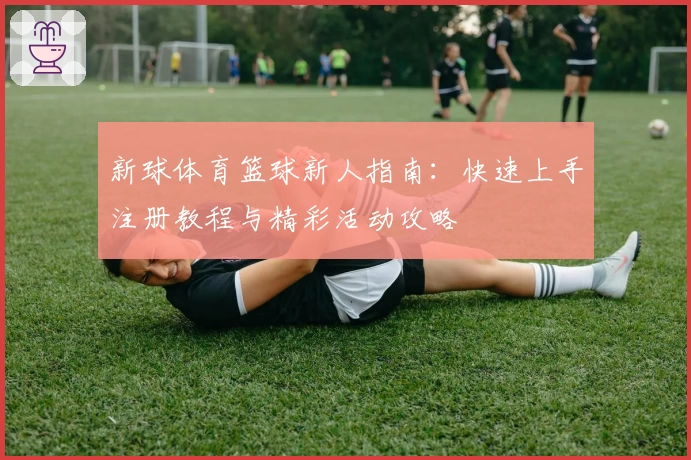新球体育篮球新人指南：快速上手注册教程与精彩活动攻略