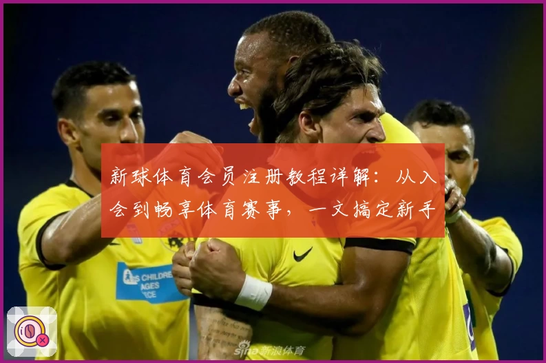 新球体育会员注册教程详解：从入会到畅享体育赛事，一文搞定新手问题