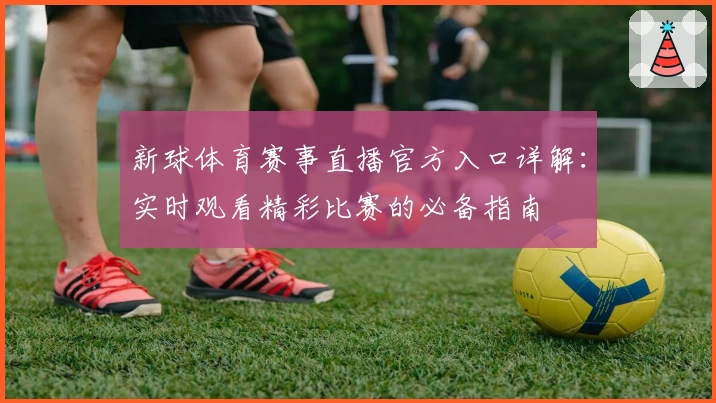 新球体育赛事直播官方入口详解：实时观看精彩比赛的必备指南