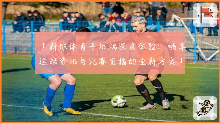 「新球体育手机端深度体验：畅享运动资讯与比赛直播的全新方式」
