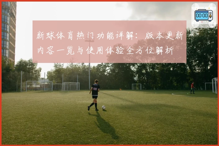 新球体育热门功能详解：版本更新内容一览与使用体验全方位解析