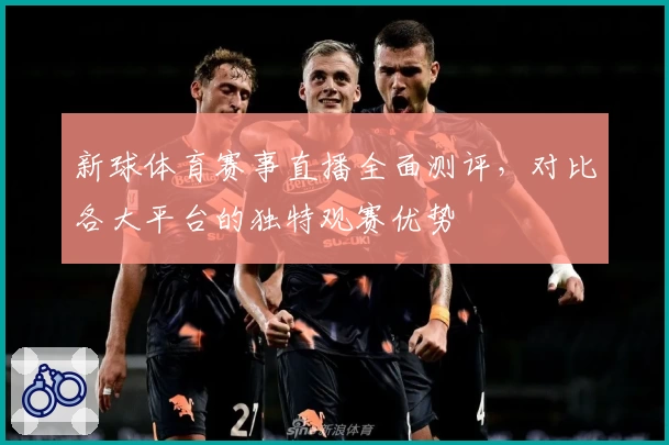 新球体育赛事直播全面测评，对比各大平台的独特观赛优势