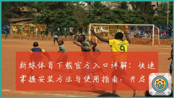 新球体育下载官方入口详解：快速掌握安装方法与使用指南，开启全新运动体验